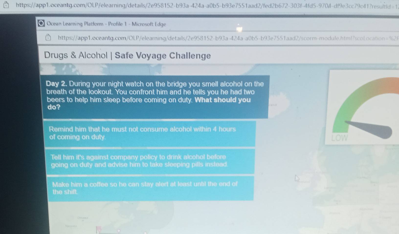 Ocean Learning Platform - Profile 1 - Microsoft Edge 
https://app1.oceantg.com/OLP/elearning/details/2e958152-b93a-424a-a0b5-b93e7551aad2/scorm-module.html?scoLocation =% 21 
Drugs & Alcohol | Safe Voyage Challenge 
Day 2. During your night watch on the bridge you smell alcohol on the 
breath of the lookout. You confront him and he tells you he had two 
beers to help him sleep before coming on duty. What should you 
do? 
Remind him that he must not consume alcohol within 4 hours
of coming on duty. LOW 
Tell him it's against company policy to drink alcohol before 
going on duty and advise him to take sleeping pills instead. 
Make him a coffee so he can stay alert at least until the end of 
the shift. 
Ortaka 
T o e cc to