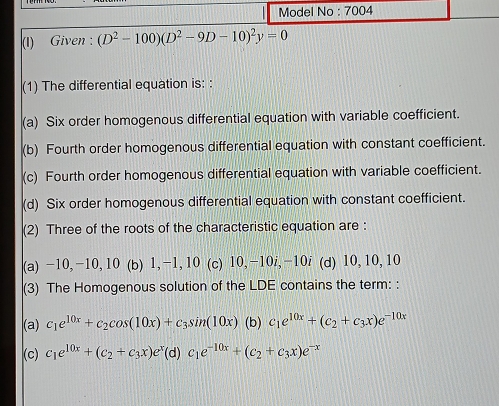 Model No : 7004
(I) Given : (D^2-100)(D^2-9D-10)^2y=0
(1) The differential equation is: :
(a) Six order homogenous differential equation with variable coefficient.
(b) Fourth order homogenous differential equation with constant coefficient.
(c) Fourth order homogenous differential equation with variable coefficient.
(d) Six order homogenous differential equation with constant coefficient.
(2) Three of the roots of the characteristic equation are :
(a) −10, −10, 10 (b) 1, -1, 10 (c) 10, −10i, −10i (d) 10, 10, 10
(3) The Homogenous solution of the LDE contains the term: :
(a) c_1e^(10x)+c_2cos (10x)+c_3sin (10x) (b) c_1e^(10x)+(c_2+c_3x)e^(-10x)
(c) c_1e^(10x)+(c_2+c_3x)e^x (d) c_1e^(-10x)+(c_2+c_3x)e^(-x)