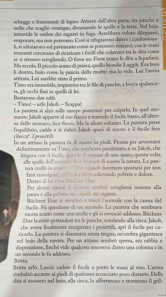 schegge e frammenti di legno. Atterrò dall’altra parte, tra panche e
sedie che scagliò ovunque, dimenando le spalle e la testa. Nel buio
intravide le ombre dei ragazzi in fuga. Avrebbero voluto dileguarsi,
evaporare, ma non potevano. Così si rifugiarono diétro i confessiona-
li, si sdraiarono sul pavimento come se potessero entrarci; con le mani
tremanti cercavano di ricaricare i fucili che colavano tra le dita come
se si stessero sciogliendo. O forse no. Forse erano le dita a liquefarsi.
Ma eccolo. Il piccolo uomo di prima, quello biondo. Laggiù. Era buio
lì dentro, buio come la pancia della morte: ma lo vide. Lui l’aveva
attirata. Lui sarebbe stato il primo.
Timo era immobile, impietrito tra le file di panche, a bocca spalanca-
ta, gli occhi fissi in quelli di lei.
Bastarono due salti.
- Timo! - urlò Jakob. - Scappa!
La pantera si alzò sulle zampe posteriori per colpirlo. In quel mo-
mento Jakob apparve al suo fianco e tenendo il fucile basso, all’altez-
za dello stomaco, fece fuoco. Ma la sfiorò soltanto. La pantera perse
l'equilibrio, cadde e si rialzò. Jakob sparò di nuovo e il fucile fece
cilecca⁴. . I proiettili.
In un attimo la pantera fu di nuovo in piedi. Pronta per avventarsi
definitivamente su Timo, che sembrava paralizzato, e su Jakob, che
litigava con il fucile, quando il rumore di uno sparo, questa volta
alle spalle dell’animale, face tremare di nuovo la navata. La pan-
tera crollò in avantt e Timo e Jakob dovettero spostarsi per non
farsi travolgere; collassô a terra sollevando polvere e dolore.
Dietro di lei c'era Büchner Due.
Per alcuni istanti il silenzio sembrò sciogliersi insieme alla
paura e alla polvere suí capelli dei ragazzi.
Büchner Due si avvicinó e toccò l'animale con la canna del
fucile. Fu questione di un secondo. La pantera che sembrava
morta scattò come una molla e gli si rovesciò addosso. Büchner
Due la evitò gettandosi tra le panche, rotolando alla cieca. Jakob,
che aveva finalmente recuperato i proiettili, aprì il fucile per ca-
ricarlo. La pantera si dimenava senza tregua, un’ombra gigantesca
nel buio della navata. Per un attimo sembrò spersa, era rabbia e
disperazione, finché vide qualcosa muoversi dietro una colonna e in
un secondo le fu addosso.
Britta.
Britta urlò. Lasciò cadere il fucile e portò le mani al viso. L'arma
rimbalzò accanto ai piedi di qualcuno accucciato poco distante. Delle
dita si mossero nel buio, alla cieca, lo afferrarono e trovarono il gril-