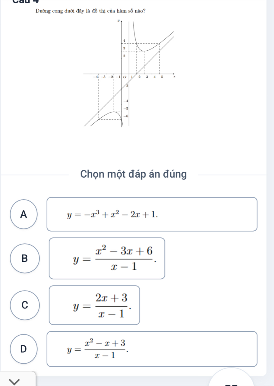 Đường cong dưới đây là đồ thị của hàm số nào?
Chọn một đáp án đúng
A
y=-x^3+x^2-2x+1.
B
y= (x^2-3x+6)/x-1 .
C
y= (2x+3)/x-1 .
D
y= (x^2-x+3)/x-1 . 
V