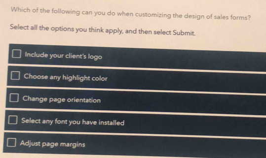 Which of the following can you do when customizing the design of sales forms?
Select all the options you think apply, and then select Submit.
Include your client's logo
Choose any highlight color
Change page orientation
Select any font you have installed
Adjust page margins