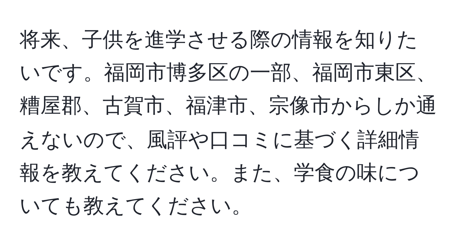 将来、子供を進学させる際の情報を知りたいです。福岡市博多区の一部、福岡市東区、糟屋郡、古賀市、福津市、宗像市からしか通えないので、風評や口コミに基づく詳細情報を教えてください。また、学食の味についても教えてください。