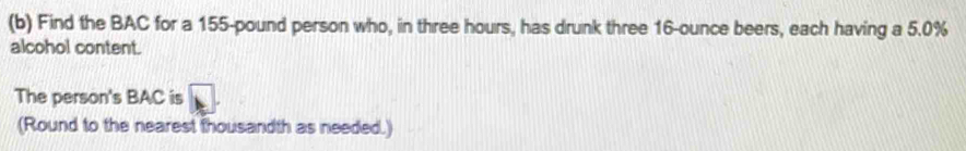 Find the BAC for a 155-pound person who, in three hours, has drunk three 16-ounce beers, each having a 5.0%
alcohol content. 
The person's BAC is 
(Round to the nearest thousandth as needed.)