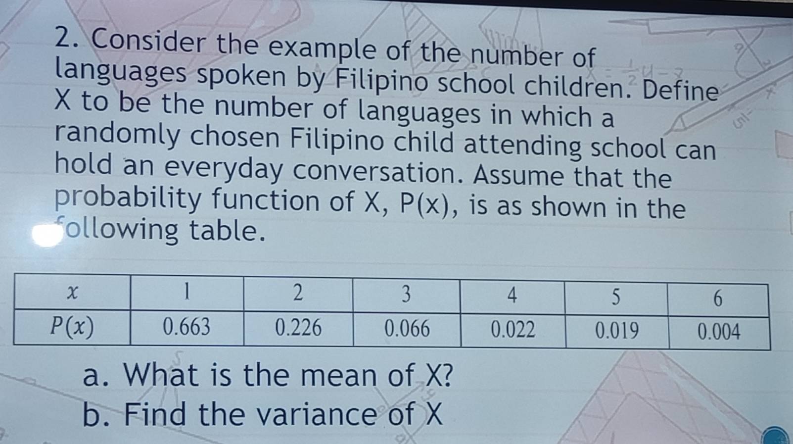 Consider the example of the number of
languages spoken by Filipino school children. Define
X to be the number of languages in which a
randomly chosen Filipino child attending school can
hold an everyday conversation. Assume that the
probability function of X, P(x) , is as shown in the
following table.
a. What is the mean of X?
b. Find the variance of X