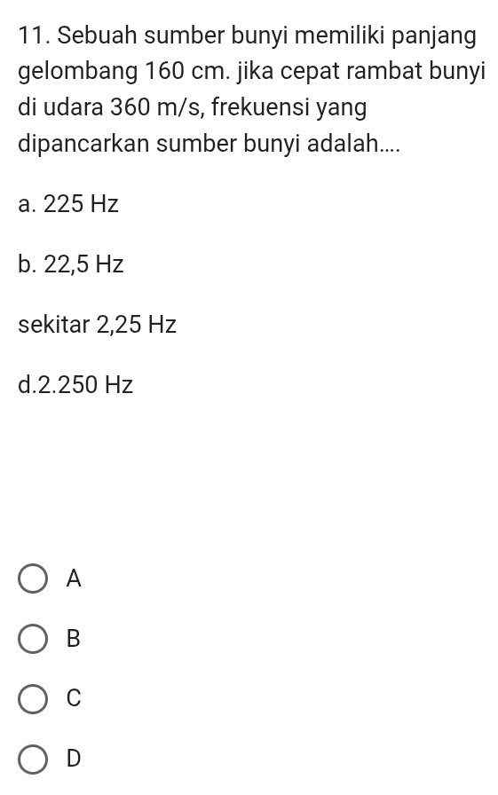 Sebuah sumber bunyi memiliki panjang
gelombang 160 cm. jika cepat rambat bunyi
di udara 360 m/s, frekuensi yang
dipancarkan sumber bunyi adalah....
a. 225 Hz
b. 22,5 Hz
sekitar 2,25 Hz
d. 2.250 Hz
A
B
C
D