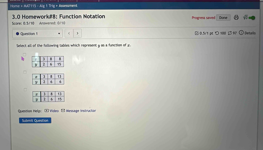 Home > MAT115 - Alg 1 Trig > Assessment 
3.0 Homework#8: Function Notation Progress saved Done sqrt(0) 
Score: 0.5/10 Answered: 0/10 
Question 1 0.5/1 pt つ 100 $ 97 odot Details 
Select all of the following tables which represent y as a function of x. 
Question Help: ® Video □ Message instructor 
Submit Question