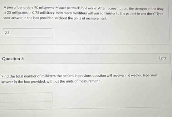 A prescriber orders 90 milligrams IM once per week for 6 weeks. After reconstitution, the strength of the drug 
is 25 milligrams in 0.75 milliliters. How many milliliters will you administer to the patient in one dose? Type 
your answer in the box provided, without the units of measurement. 
2.7 
Question 5 2 pts 
Find the total number of milliliters the patient in previous question will receive in 6 weeks. Type your 
answer in the box provided, without the units of measurement.