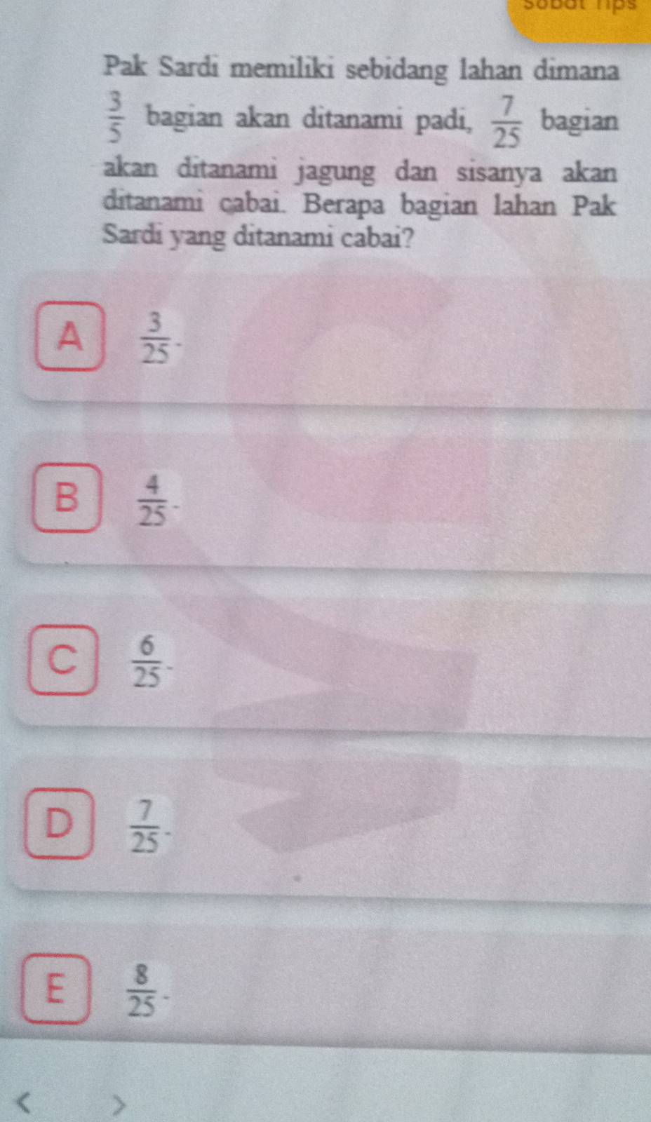 Sobat hps
Pak Sardi memiliki sebidang lahan dimana
 3/5  bagian akan ditanami padi,  7/25  bagian
akan ditanami jagung dan sisanya akan
ditanami cabai. Berapa bagian lahan Pak
Sardi yang ditanami cabai?
A  3/25 .
B  4/25 -
C  6/25 .
D  7/25 .
E  8/25 . 
<