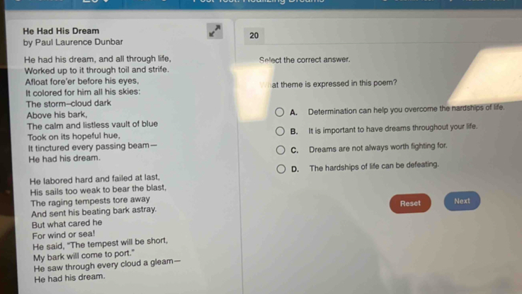 He Had His Dream
20
by Paul Laurence Dunbar
He had his dream, and all through life, Select the correct answer.
Worked up to it through toil and strife.
Afloat fore'er before his eyes,
It colored for him all his skies: at theme is expressed in this poem?
The storm--cloud dark
Above his bark, A. Determination can help you overcome the nardships of life.
The calm and listless vault of blue
Took on its hopeful hue, B. It is important to have dreams throughout your life.
It tinctured every passing beam—
He had his dream. C. Dreams are not always worth fighting for.
He labored hard and failed at last, D. The hardships of life can be defeating.
His sails too weak to bear the blast,
The raging tempests tore away Next
And sent his beating bark astray. Reset
But what cared he
For wind or sea!
He said, "The tempest will be short,
My bark will come to port."
He saw through every cloud a gleam—
He had his dream.