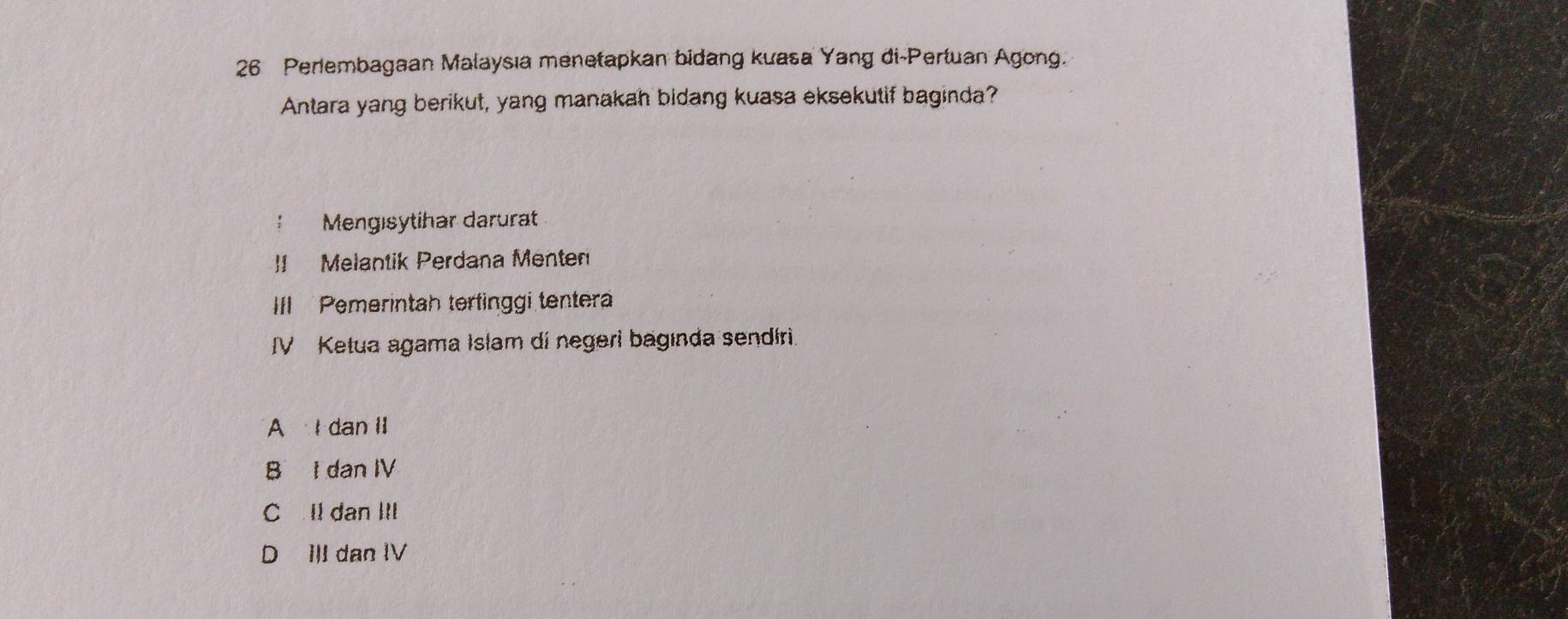 Perlembagaan Malaysıa menetapkan bidang kuasa Yang di-Pertuan Agong.
Antara yang berikut, yang manakah bidang kuasa eksekutif baginda?
Mengisytihar darurat
]I Melantik Perdana Menten
III Pemerintah terfinggi tenter
IV Ketua agama Islam di negeri bagında sendíri.
A dan II
B I dan IV
C ll dan III
D III dan IV