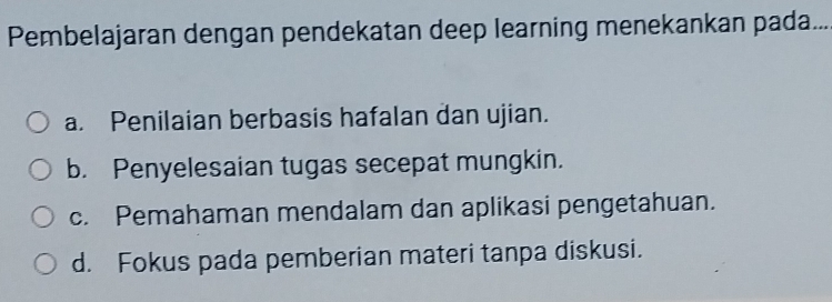 Pembelajaran dengan pendekatan deep learning menekankan pada...
a. Penilaian berbasis hafalan dan ujian.
b. Penyelesaian tugas secepat mungkin.
c. Pemahaman mendalam dan aplikasi pengetahuan.
d. Fokus pada pemberian materi tanpa diskusi.