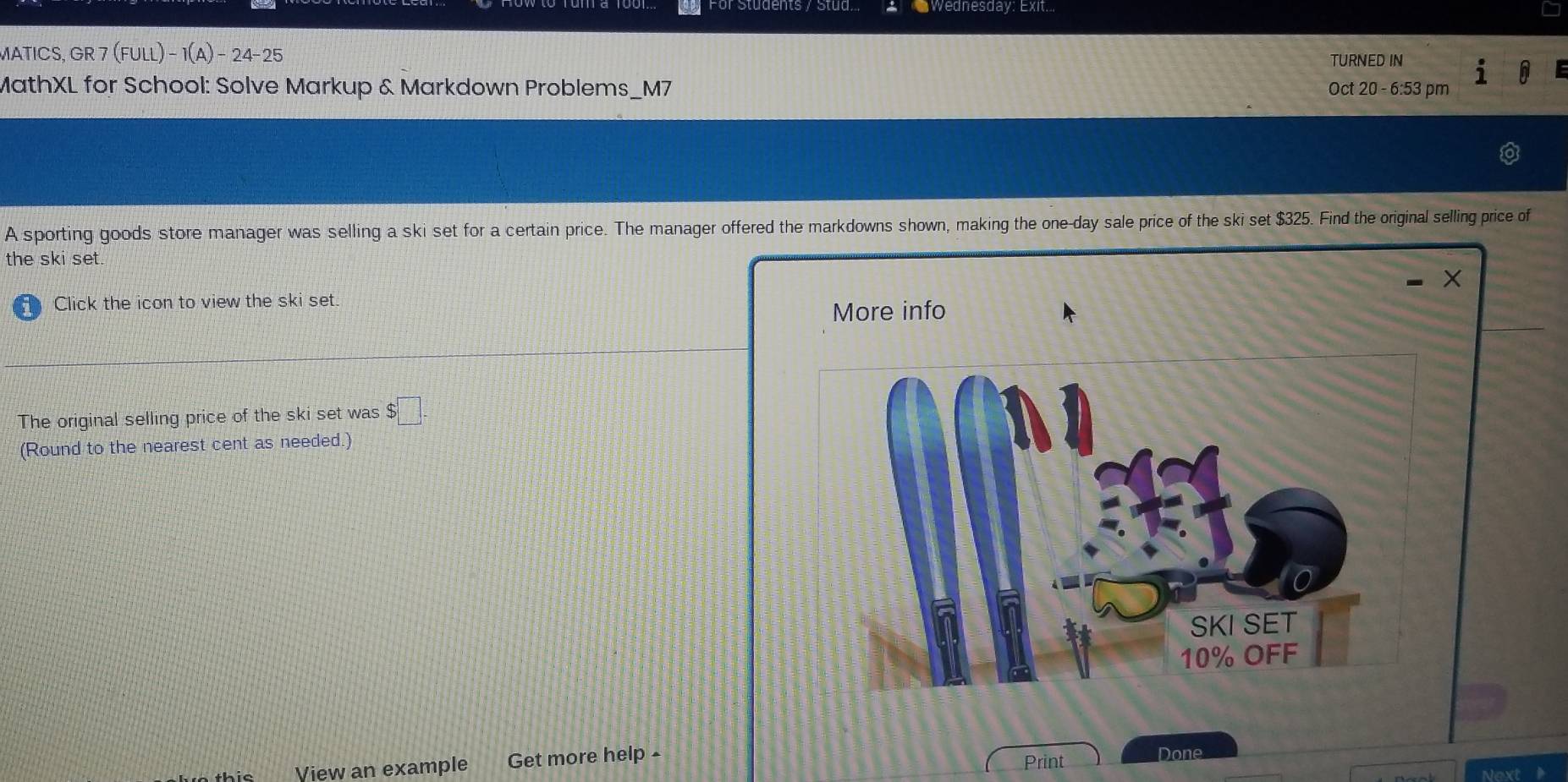 For Students y Stud Wednesday: Exit... 
MATICS, GR 7 (FULL)-1(A)-24-25 TURNED IN 
MathXL for School: Solve Markup & Markdown Problems_M7 Oct 20 - 6:53 pm 
A sporting goods store manager was selling a ski set for a certain price. The manager offered the markdowns shown, making the one-day sale price of the ski set $325. Find the original selling price of 
the ski set. 
Click the icon to view the ski set. 
More info 
The original selling price of the ski set was $□. 
(Round to the nearest cent as needed.) 
View an example Get more help ▲ 
Print Done 
Next