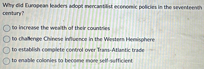 Why did European leaders adopt mercantilist economic policies in the seventeenth
century?
to increase the wealth of their countries
to challenge Chinese influence in the Western Hemisphere
to establish complete control over Trans-Atlantic trade
to enable colonies to become more self-sufficient