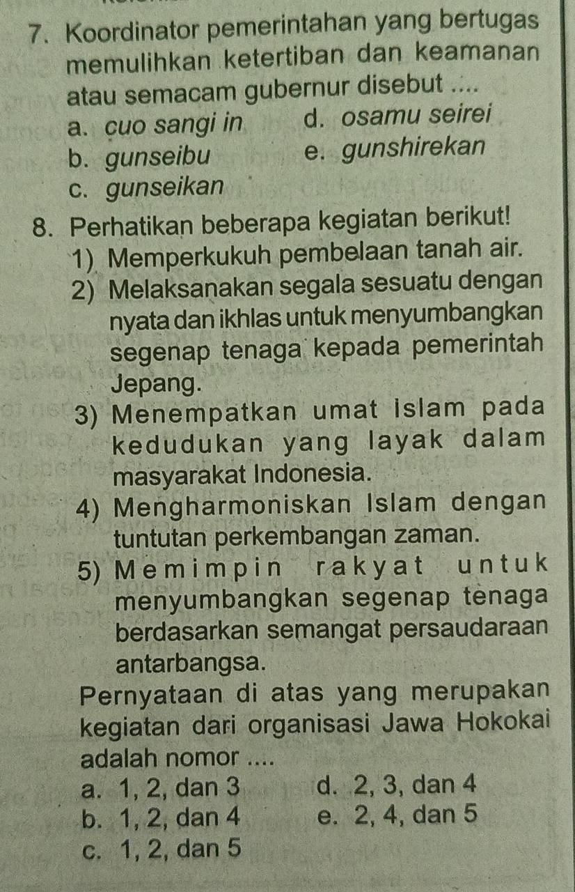 Koordinator pemerintahan yang bertugas
memulihkan ketertiban dan keamanan
atau semacam gubernur disebut ....
a. cuo sangi in d. osamu seirei
b. gunseibu e. gunshirekan
c. gunseikan
8. Perhatikan beberapa kegiatan berikut!
1) Memperkukuh pembelaan tanah air.
2) Melaksanakan segala sesuatu dengan
nyata dan ikhlas untuk menyumbangkan
segenap tenaga kepada pemerintah
Jepang.
3) Menempatkan umat islam pada
kedudukan yang layak dalam 
masyarakat Indonesia.
4) Mengharmoniskan Islam dengan
tuntutan perkembangan zaman.
5) M e m i m p i n r a k y a t u n t u k
menyumbangkan segenap tėnaga
berdasarkan semangat persaudaraan
antarbangsa.
Pernyataan di atas yang merupakan
kegiatan dari organisasi Jawa Hokokai
adalah nomor ....
a. 1, 2, dan 3 d. 2, 3, dan 4
b. 1, 2, dan 4 e. 2, 4, dan 5
c. 1, 2, dan 5