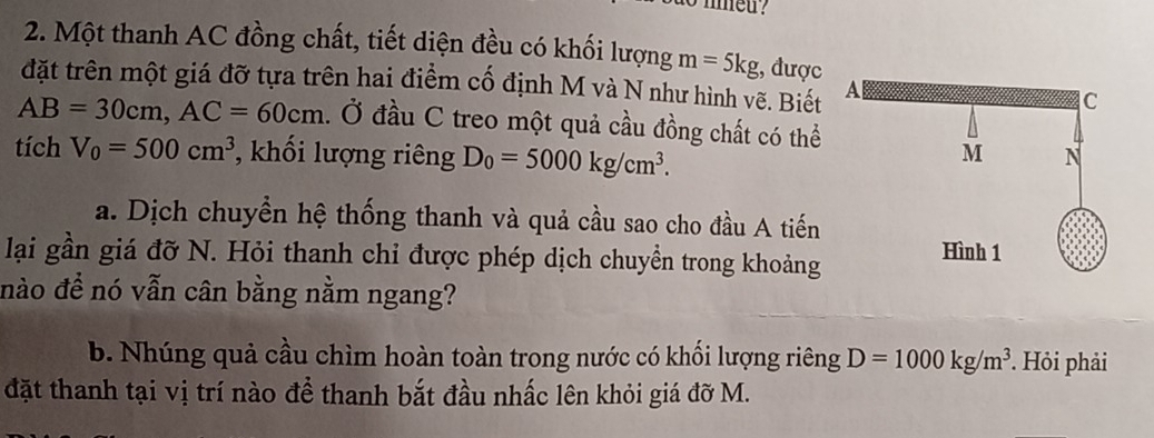 mmed ? 
2. Một thanh AC đồng chất, tiết diện đều có khối lượng m=5kg;, được 
đặt trên một giá đỡ tựa trên hai điểm cố định M và N như hình vẽ. Biết
AB=30cm, AC=60cm đ. Ở đầu C treo một quả cầu đồng chất có thể 
tích V_0=500cm^3 , khối lượng riêng D_0=5000kg/cm^3. 
a. Dịch chuyền hệ thống thanh và quả cầu sao cho đầu A tiến 
lại gần giá đỡ N. Hỏi thanh chỉ được phép dịch chuyền trong khoảng 
nào để nó vẫn cân bằng nằm ngang? 
b. Nhúng quả cầu chìm hoàn toàn trong nước có khối lượng riêng D=1000kg/m^3. Hỏi phải 
đặt thanh tại vị trí nào để thanh bắt đầu nhấc lên khỏi giá đỡ M.