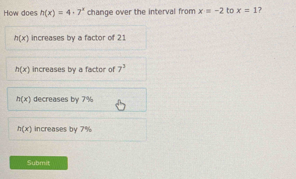 How does h(x)=4· 7^x change over the interval from x=-2 to x=1 ?
h(x) increases by a factor of 21
h(x) increases by a factor of 7^3
h(x) decreases by 7%
h(x) increases by 7%
Submit