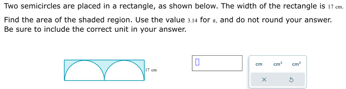 Two semicircles are placed in a rectangle, as shown below. The width of the rectangle is 17 cm. 
Find the area of the shaded region. Use the value 3.14 for π, and do not round your answer. 
Be sure to include the correct unit in your answer.
cm cm^2 cm^3
× 5