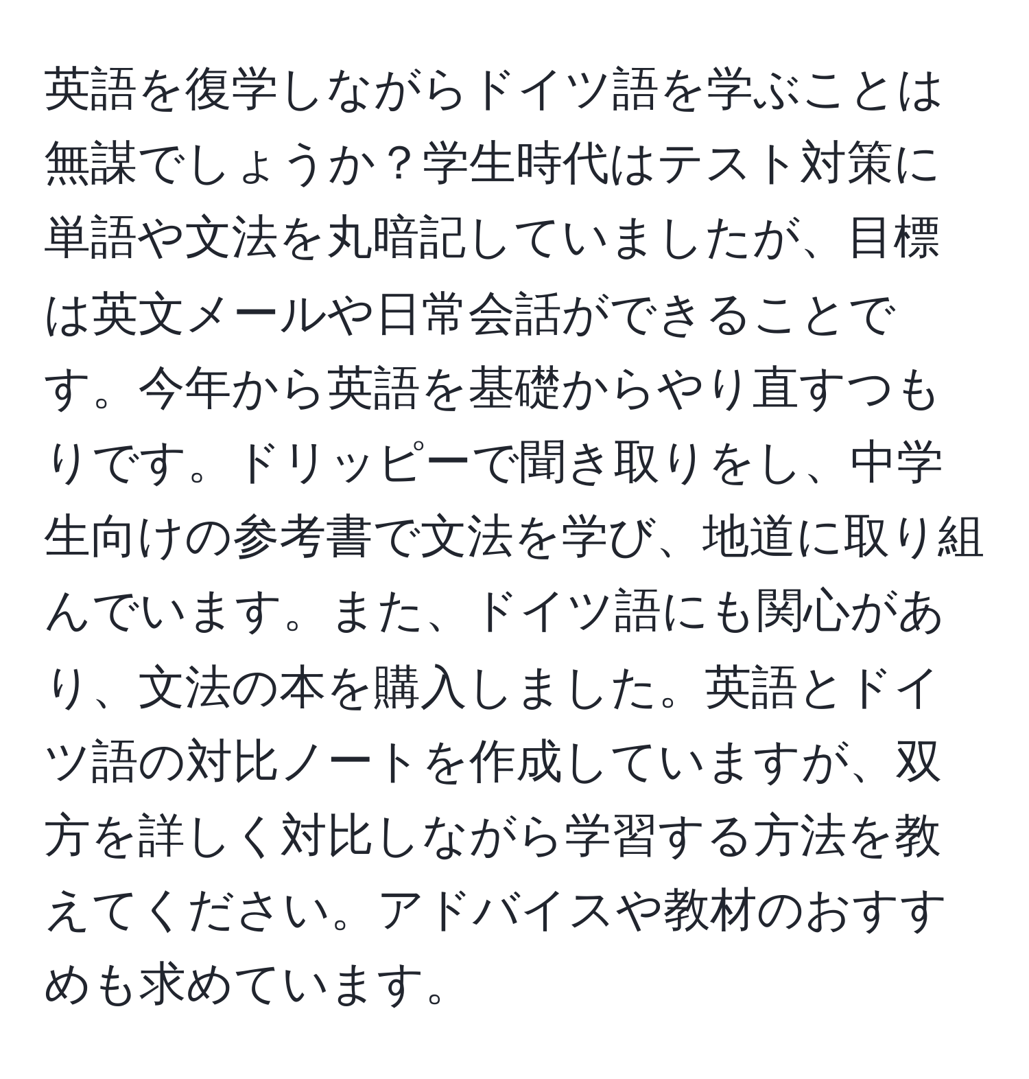 英語を復学しながらドイツ語を学ぶことは無謀でしょうか？学生時代はテスト対策に単語や文法を丸暗記していましたが、目標は英文メールや日常会話ができることです。今年から英語を基礎からやり直すつもりです。ドリッピーで聞き取りをし、中学生向けの参考書で文法を学び、地道に取り組んでいます。また、ドイツ語にも関心があり、文法の本を購入しました。英語とドイツ語の対比ノートを作成していますが、双方を詳しく対比しながら学習する方法を教えてください。アドバイスや教材のおすすめも求めています。