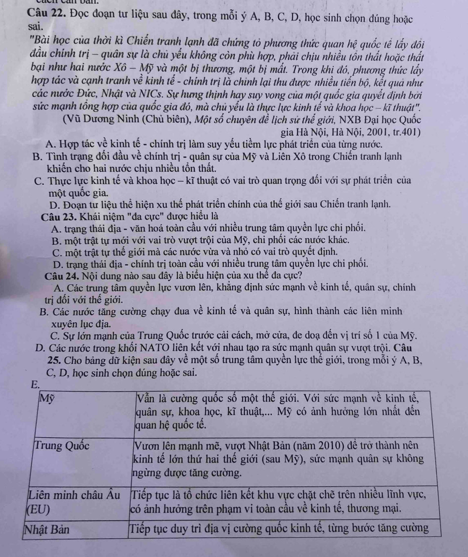 Đọc đoạn tư liệu sau đây, trong mỗi ý A, B, C, D, học sinh chọn đúng hoặc
sai.
"Bài học của thời kì Chiến tranh lạnh đã chứng tỏ phương thức quan hệ quốc tể lấy đồi
đầu chính trị - quân sự là chủ yếu không còn phù hợp, phải chịu nhiều tồn thất hoặc thất
bại như hai nước Xô - Mỹ và một bị thương, một bị mất. Trong khị đó, phương thức lấy
hợp tác và cạnh tranh về kinh tế - chính trị là chinh lại thu được nhiều tiến bộ, kết quả như
các nước Đức, Nhật và NICs. Sự hưng thịnh hay suy vong của một quốc gia quyết định bởi
sức mạnh tổng hợp của quốc gia đó, mà chủ yếu là thực lực kinh tế và khoa học - kĩ thuật".
(Vũ Dương Ninh (Chủ biên), Một số chuyên đề lịch sử thế giới, NXB Đại học Quốc
gia Hà Nội, Hà Nội, 2001, tr.401)
A. Hợp tác về kinh tế - chính trị làm suy yếu tiềm lực phát triển của từng nước.
B. Tình trạng đối đầu về chính trị - quân sự của Mỹ và Liên Xô trong Chiến tranh lạnh
khiến cho hai nước chịu nhiều tồn thất.
C. Thực lực kinh tế và khoa học - kĩ thuật có vai trò quan trọng đối với sự phát triển của
một quốc gia.
D. Đoạn tư liệu thể hiện xu thế phát triển chính của thế giới sau Chiến tranh lạnh.
Câu 23. Khái niệm "đa cực" được hiểu là
A. trạng thái địa - văn hoá toàn cầu với nhiều trung tâm quyền lực chi phối.
B. một trật tự mới với vai trò vượt trội của Mỹ, chi phối các nước khác.
C. một trật tự thế giới mà các nước vừa và nhỏ có vai trò quyết định.
D. trạng thái địa - chính trị toàn cầu với nhiều trung tâm quyền lực chi phối.
Câu 24. Nội dung nào sau đây là biểu hiện của xu thế đa cực?
A. Các trung tâm quyền lực vươn lên, khẳng định sức mạnh về kinh tế, quân sự, chính
trị đối với thế giới.
B. Các nước tăng cường chạy đua về kinh tế và quân sự, hình thành các liên minh
xuyên lục địa.
C. Sự lớn mạnh của Trung Quốc trước cải cách, mở cửa, đe doạ đến vị trí số 1 của Mỹ.
D. Các nước trong khối NATO liên kết với nhau tạo ra sức mạnh quân sự vượt trội. Câu
25. Cho bảng dữ kiện sau đây về một số trung tâm quyền lực thể giới, trong mỗi ý A, B,
C, D, học sinh chọn đúng hoặc sai.