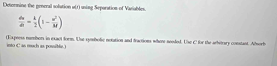 Determine the general solution u(t) using Separation of Variables.
 du/dt = k/2 (1- u^2/M )
(Express numbers in exact form. Use symbolic notation and fractions where needed. Use C for the arbitrary constant. Absorb 
into C as much as possible.)