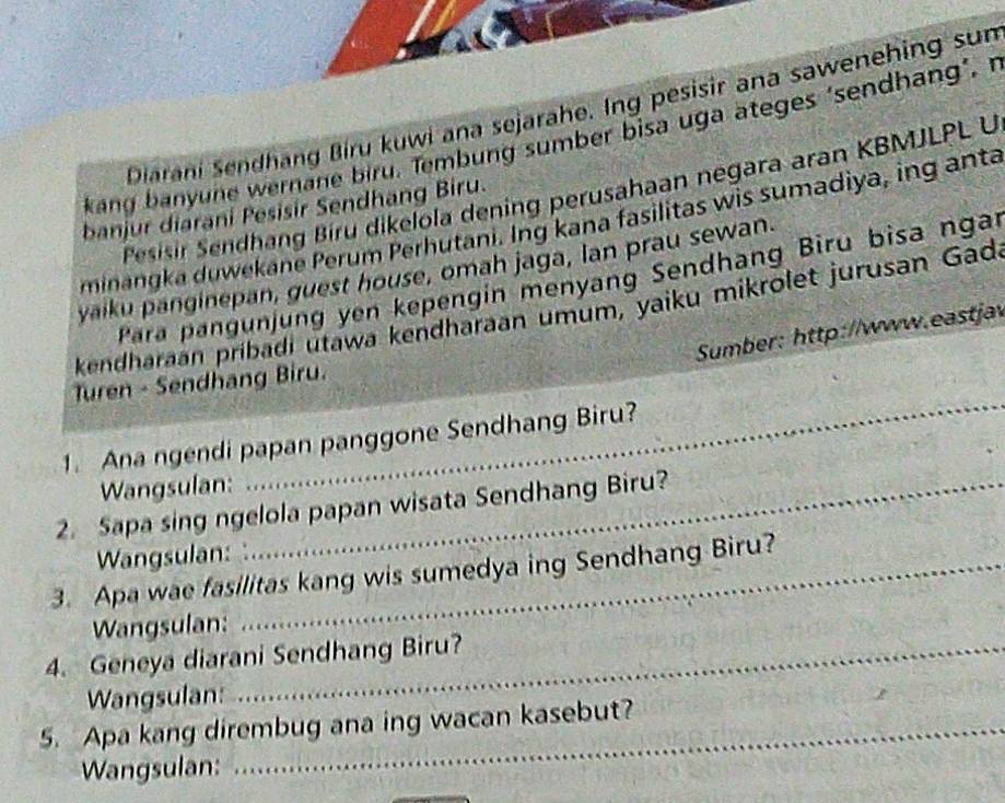 Diarani Sendhang Biru kuwi ana sejarahe. Ing pesisir ana sawenehing sun 
kang banyune wernane biru. Tembung sumber bisa uga ateges ‘sendhang’,n 
Pesisir Sendhang Bíru dikelola dening perusahaan negara aran KBMJLPL U 
banjur diarani Pesisir Sendhang Biru. 
minangka duwekane Perum Perhutani. Ing kana fasilitas wis sumadiya, ing anta 
yaiku panginepan, guest house, omah jaga, lan prau sewan. 
Para pangunjung yen kepengin menyang Sendhang Biru bisa ngai 
kendharaan pribadi utawa kendharaan umum, yaiku mikrolet jurusan Gad 
Sumber: http://www.eastjav 
_ 
Turen - Sendhang Biru. 
1. Ana ngendi papan panggone Sendhang Biru? 
Wangsulan: 
2. Sapa sing ngelola papan wisata Sendhang Biru? 
Wangsulan: 
3. Apa wae fasilitas kang wis sumedya ing Sendhang Biru? 
Wangsulan: 
4. Geneya diarani Sendhang Biru? 
Wangsulan: 
5. Apa kang dirembug ana ing wacan kasebut? 
Wangsulan: