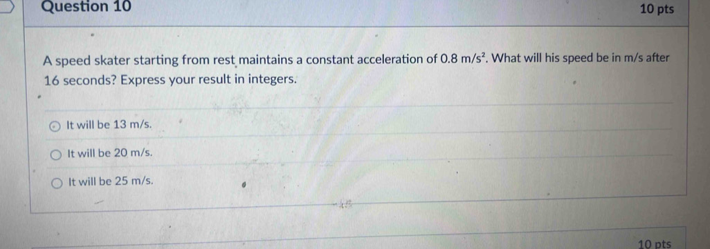 A speed skater starting from rest maintains a constant acceleration of 0.8m/s^2. What will his speed be in m/s after
16 seconds? Express your result in integers.
It will be 13 m/s.
It will be 20 m/s.
It will be 25 m/s.
10 pts