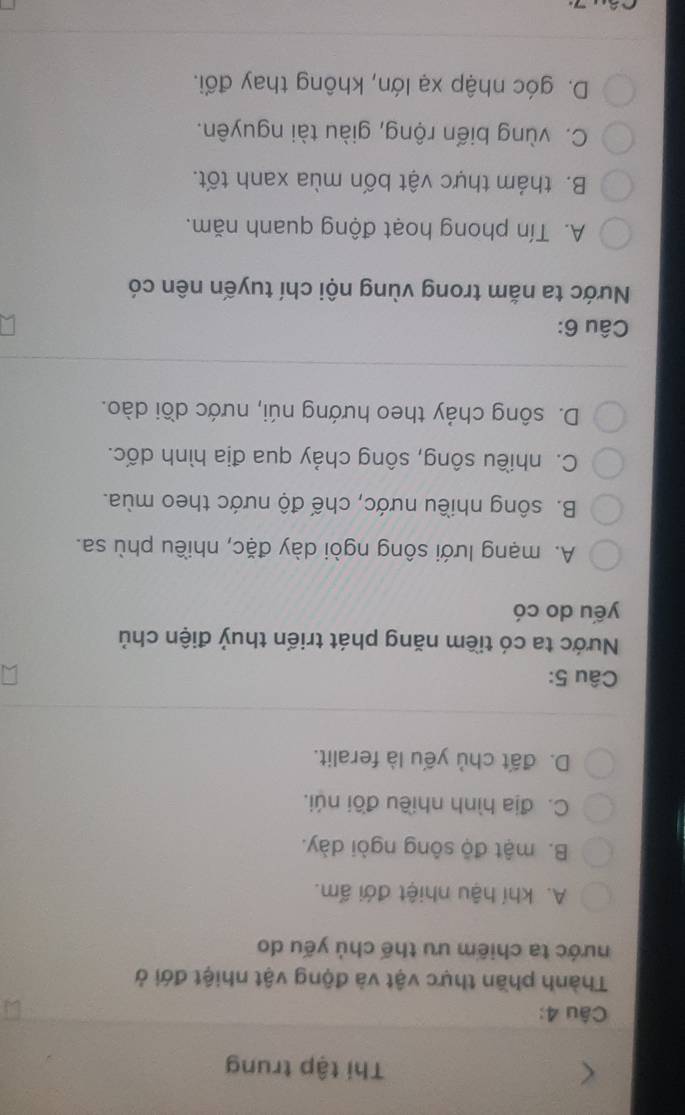 Thi tập trung
Câu 4:
Thành phần thực vật và động vật nhiệt đới ở
nước ta chiếm ưu thế chủ yếu do
A. khí hậu nhiệt đới ấm.
B. mật độ sông ngòi dày.
C. địa hình nhiều đồi núi.
D. đất chủ yếu là feralit.
Câu 5:
Nước ta có tiềm năng phát triển thuỷ điện chủ
yếu do có
A. mạng lưới sông ngòi dày đặc, nhiều phù sa.
B. sông nhiều nước, chế độ nước theo mùa.
C. nhiều sông, sông chảy qua địa hình dốc.
D. sông chảy theo hướng núi, nước dồi dào.
Câu 6:
Nước ta năm trong vùng nội chí tuyến nên có
A. Tín phong hoạt động quanh năm.
B. thám thực vật bốn mùa xanh tốt.
C. vùng biển rộng, giàu tài nguyên.
D. góc nhập xạ lớn, không thay đổi.