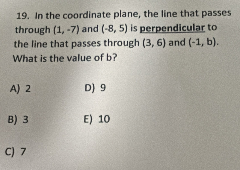 In the coordinate plane, the line that passes
through (1,-7) and (-8,5) is perpendicular to
the line that passes through (3,6) and (-1,b). 
What is the value of b?
A) 2 D) 9
B) 3 E) 10
C) 7