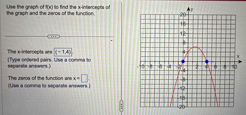 Use the graph of f(x) to find the x-intercepts of 
the graph and the zeros of the function. 
The x-intercepts are (-1,4). 
(Type ordered pairs. Use a comma to 
separate answers.) 
The zeros of the function are x=□. 
(Use a comma to separate answers.) 
;