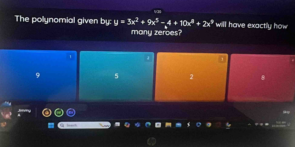 1/20
The polynomial given by: y=3x^2+9x^5-4+10x^8+2x^9 will have exactly how
many zeroes?
1
2
3
9
5
2
8
Jimmy
A
Q Search