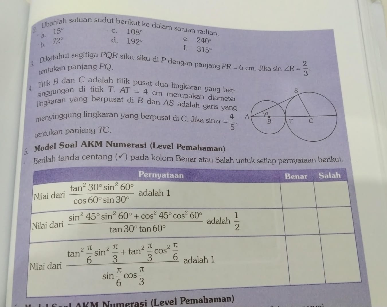 Ubahlah satuan sudut berikut ke dalam satuan radian
C.
a. 15° 108°
d.
b. 72° 192°
e. 240°
f. 315°
3. Diketahui segitiga PQR siku-siku di P dengan panjang PR=6cm. Jika sin ∠ R= 2/3 ,
tentukan panjang PQ.
4. Titik B dan C adalah titik pusat dua lingkaran yang ber- 
singgungan di titik T. AT=4cm merupakan diameter
lingkaran yang berpusat di B dan AS adalah garis yang
menyinggung lingkaran yang berpusat di C. Jika
tentukan panjang TC. sin alpha = 4/5 ,
5. Model Soal AKM Numerasi (Level Pemahaman)
Berilah tanda centang ( ✓) pada kolom Benar atau Salah untuk setiap pernyataan berikut.
AKM Numerasi (Level Pemaham