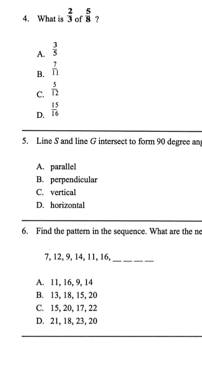 What is  2/3  of  5/8  ?
A.  3/5 
B.  7/11 
C.  5/12 
D.  15/16 
5. Line S and line G intersect to form 90 degree an
A. parallel
B. perpendicular
C. vertical
D. horizontal
6. Find the pattern in the sequence. What are the ne
7, 12, 9, 14, 11, 16,_
A. 11, 16, 9, 14
B. 13, 18, 15, 20
C. 15, 20, 17, 22
D. 21, 18, 23, 20