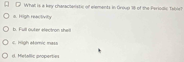 What is a key characteristic of elements in Group 18 of the Periodic Table?
a. High reactivity
b. Full outer electron shell
c. High atomic mass
d. Metallic properties