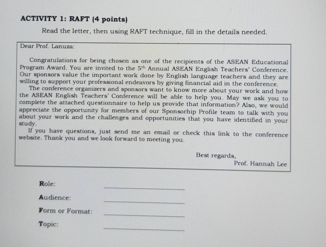 ACTIVITY 1: RAFT (4 points) 
Read the letter, then using RAFT technique, fill in the details needed. 
Dear Prof. Lanuza: 
Congratulations for being chosen as one of the recipients of the ASEAN Educational 
Program Award. You are invited to the 5^(th) Annual ASEAN English Teachers' Conference. 
Our sponsors value the important work done by English language teachers and they are 
willing to support your professional endeavors by giving financial aid in the conference. 
The conference organizers and sponsors want to know more about your work and how 
the ASEAN English Teachers' Conference will be able to help you. May we ask you to 
complete the attached questionnaire to help us provide that information? Also, we would 
appreciate the opportunity for members of our Sponsorhip Profile team to talk with you 
about your work and the challenges and opportunities that you have identified in your 
study. 
If you have questions, just send me an email or check this link to the conference 
website. Thank you and we look forward to meeting you. 
Best regards, 
Prof. Hannah Lee 
_ 
Role: 
_ 
Audience: 
_ 
Form or Format: 
_ 
Topic: