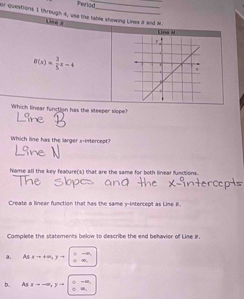 Period_
_
or questions 1 through 4, use the table showing Lines B and M.
Line B
Line M
B(x)= 3/5 x-4
Which linear function has the steeper slope?
Which line has the larger x-intercept?
Name all the key feature(s) that are the same for both linear functions.
Create a linear function that has the same y-intercept as Line B.
Complete the statements below to describe the end behavior of Line B.
-∞ 、
a. As xto +∈fty , y- ∞,
-∞.
b. As xto -∈fty , y ∞ 、
