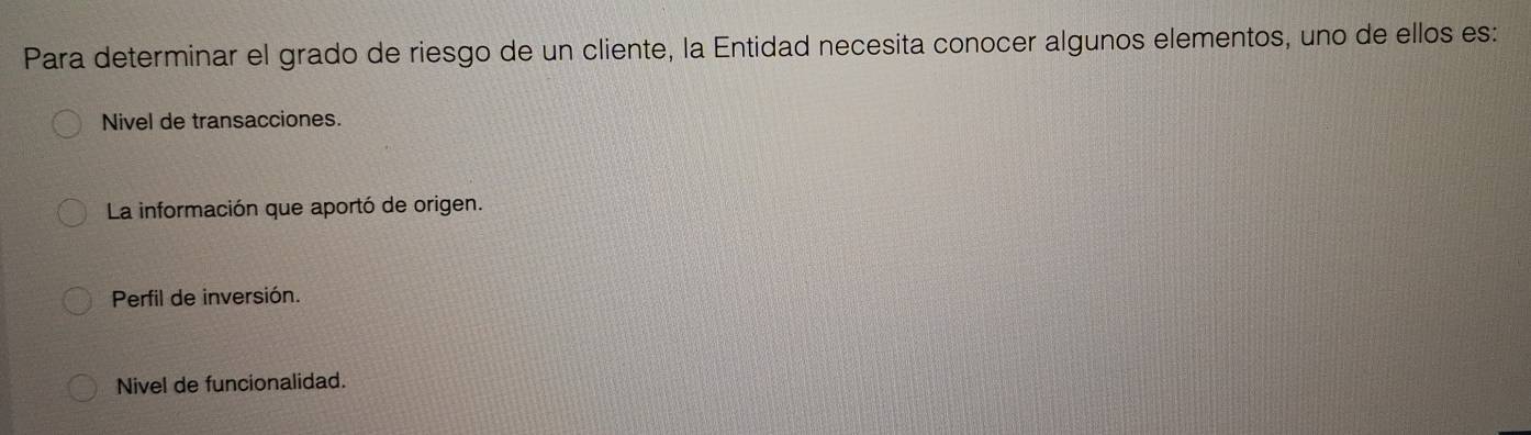 Para determinar el grado de riesgo de un cliente, la Entidad necesita conocer algunos elementos, uno de ellos es:
Nivel de transacciones.
La información que aportó de origen.
Perfil de inversión.
Nivel de funcionalidad.