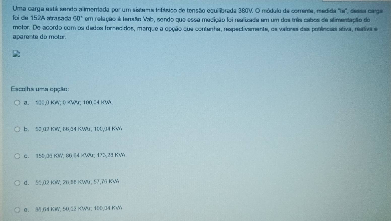 Uma carga está sendo alimentada por um sistema trifásico de tensão equilibrada 380V. O módulo da corrente, medida "la", dessa carga
foi de 152A atrasada 60° em relação à tensão Vab, sendo que essa medição foi realizada em um dos três cabos de alimentação do
motor. De acordo com os dados fornecidos, marque a opção que contenha, respectivamente, os valores das potências ativa, reativa e
aparente do motor.
Escolha uma opção:
a. 100,0 KW; 0 KVAr; 100,04 KVA.
b. 50,02 KW; 86,64 KVAr, 100,04 KVA.
c. 150,06 KW, 86,64 KVAr; 173,28 KVA.
d. 50,02 KW, 28,88 KVAr, 57,76 KVA
e. 86,64 KW; 50,02 KVAr; 100,04 KVA