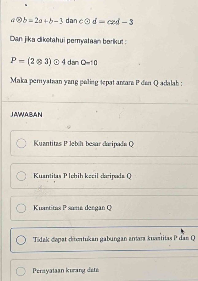 aotimes b=2a+b-3 dan codot d=cxd-3
Dan jika diketahui pernyataan berikut :
P=(2otimes 3)odot 4 dan Q=10
Maka pernyataan yang paling tepat antara P dan Q adalah :
JAWABAN
Kuantitas P lebih besar daripada Q
Kuantitas P lebih kecil daripada Q
Kuantitas P sama dengan Q
Tidak dapat ditentukan gabungan antara kuantitas P dan Q
Pernyataan kurang data