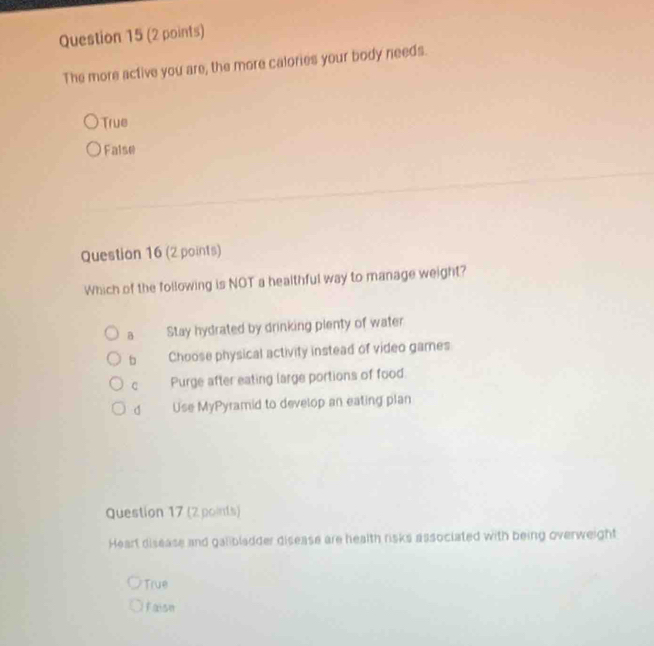 The more active you are, the more calories your body needs.
True
False
Question 16 (2 points)
Which of the following is NOT a healthful way to manage weight?
B Stay hydrated by drinking plenty of water
b Choose physical activity instead of video games
C Purge after eating large portions of food
d Use MyPyramid to develop an eating plan
Question 17 (2 points)
Heart disease and galibladder disease are health risks associated with being overweight
True
Faise