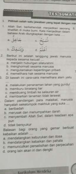 TES SUMATI
I. Pilihlah salah satu jawaban yang tepat dengan mer
1. Allah Swt. berkehendak menjadikan seorang 6
khailfah di myka bụmi. Kaïa menjadikan dalam
bahasa Arab diungkapkan dengan kata ....
a C.
b. d
2. Berikut ini adalah tanggung jawab manusia
kepada sesama kecuali_
a. menjallin hubungan sillaturahmi
b. menghormati sesama manusia
c. mengutamakan kepentingan pribadi 7
d. memelihara hak sesama manusia
3. Di bawah ini cara-cara memelihara alam yaitu
a. melakukan penanaman lahan yang gundul
b. memburu binatang liar
c. membuang limbah ke salauran air
d. membiarkan tanaman tidak terawat
. Dalam pandangan para malaikat, manusia
hanyalah sekelompok makhluk yang suka_
a. beribadah
b. merusak dan menumpahkan darah
c. menyembah Allah Swt. dalam keadaan apa
pun
d. tidak bersyukur
Balasan bagi orang yang gemar berbuat
kebaikan adalah ....
a. mendatangkan keburukan dan dosa
b. mendatangkan kebaikan dan pahala
c. memunculkan perselisihan dan perpecahan
d. orang lain akan iri dan dengki
Kurikulum Merdeka