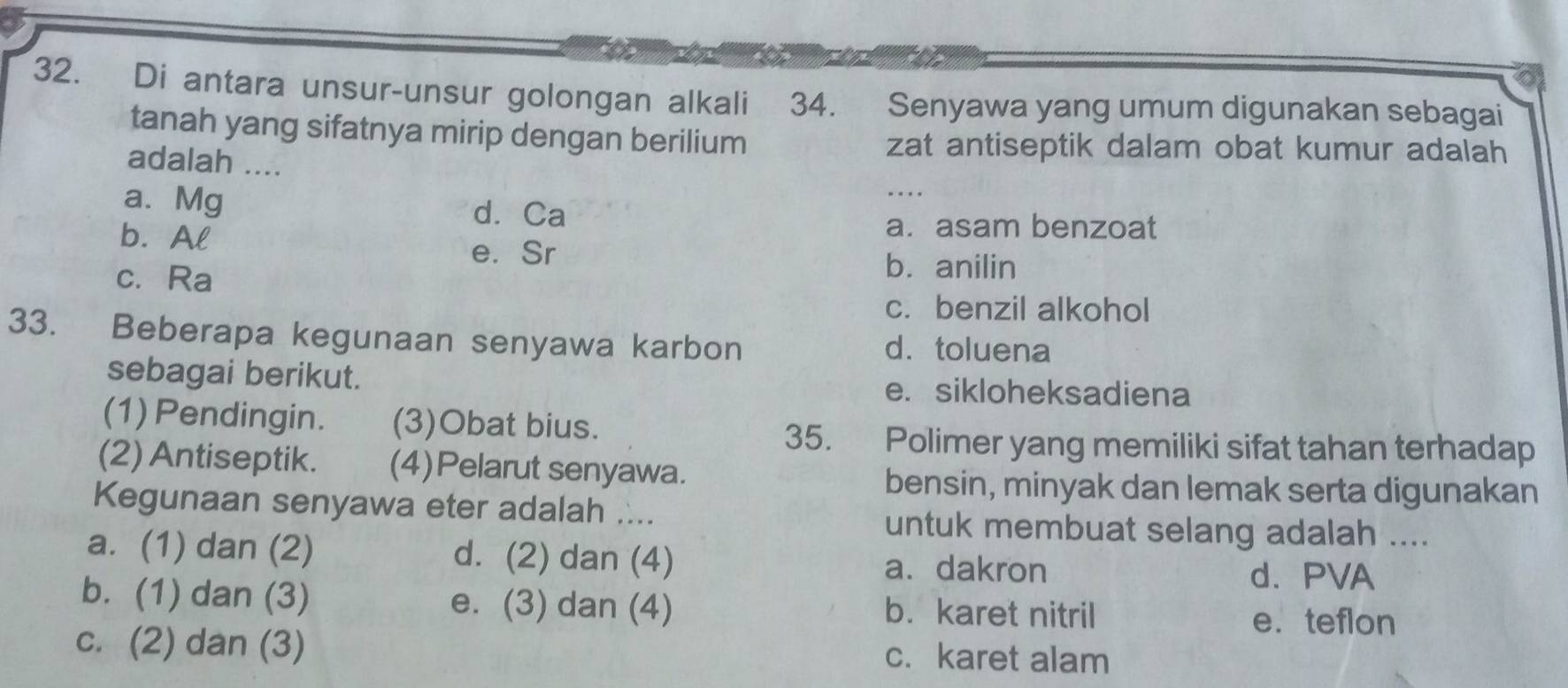 Di antara unsur-unsur golongan alkali 34. Senyawa yang umum digunakan sebagai
tanah yang sifatnya mirip dengan berilium
adalah ....
zat antiseptik dalam obat kumur adalah
a. Mg
d. Ca
b. Al
a. asam benzoat
e. Sr b. anilin
c. Ra
c. benzil alkohol
33. Beberapa kegunaan senyawa karbon d. toluena
sebagai berikut. e. sikloheksadiena
(1) Pendingin. (3)Obat bius.
35. Polimer yang memiliki sifat tahan terhadap
(2) Antiseptik. (4)Pelarut senyawa.
bensin, minyak dan lemak serta digunakan
Kegunaan senyawa eter adalah .... untuk membuat selang adalah ....
a. (1) dan (2) d. (2) dan (4) a. dakron
d. PVA
b. (1) dan (3) e. (3) dan (4) b. karet nitril
e. teflon
c. (2) dan (3) c. karet alam