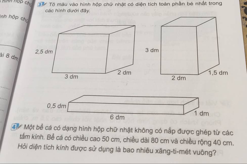 Tô màu vào hình hộp chữ nhật có diện tích toàn phần bé nhất trong 
các hình dưới đây. 
inh hộp chù 
ài 8 dm
_ 
_ 
4 Một bể cá có dạng hình hộp chữ nhật không có nắp được ghép từ các 
tấm kính. Bể cá có chiều cao 50 cm, chiều dài 80 cm và chiều rộng 40 cm. 
Hỏi diện tích kính được sử dụng là bao nhiêu xăng-ti-mét vuông?