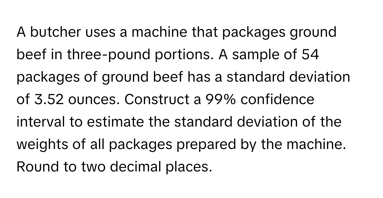 A butcher uses a machine that packages ground beef in three-pound portions. A sample of 54 packages of ground beef has a standard deviation of 3.52 ounces. Construct a 99% confidence interval to estimate the standard deviation of the weights of all packages prepared by the machine. Round to two decimal places.