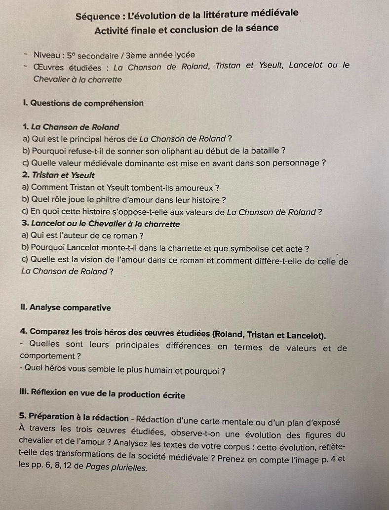 Séquence : L'évolution de la littérature médiévale
Activité finale et conclusion de la séance
Niveau : 5° secondaire / 3ème année lycée
* ŒŒuvres étudiées : La Chanson de Roland, Tristan et Yseult, Lancelot ou le
Chevalier à la charrette
I. Questions de compréhension
1. La Chanson de Roland
a) Qui est le principal héros de La Chanson de Roland ?
b) Pourquoi refuse-t-il de sonner son oliphant au début de la bataille ?
c) Quelle valeur médiévale dominante est mise en avant dans son personnage ?
2. Tristan et Yseult
a) Comment Tristan et Yseult tombent-ils amoureux ?
b) Quel rôle joue le philtre d'amour dans leur histoire ?
c) En quoi cette histoire s'oppose-t-elle aux valeurs de Lα Chanson de Roland ?
3. Lancelot ou le Chevalier à la charrette
a) Qui est l'auteur de ce roman ?
b) Pourquoi Lancelot monte-t-il dans la charrette et que symbolise cet acte ?
c) Quelle est la vision de l’amour dans ce roman et comment diffère-t-elle de celle de
La Chanson de Roland ?
II. Analyse comparative
4. Comparez les trois héros des œuvres étudiées (Roland, Tristan et Lancelot).
- Quelles sont leurs principales différences en termes de valeurs et de
comportement ?
- Quel héros vous semble le plus humain et pourquoi ?
III. Réflexion en vue de la production écrite
5. Préparation à la rédaction - Rédaction d'une carte mentale ou d'un plan d'exposé
À travers les trois œuvres étudiées, observe-t-on une évolution des figures du
chevalier et de l'amour ? Analysez les textes de votre corpus : cette évolution, reflète-
t-elle des transformations de la société médiévale ? Prenez en compte l'image p. 4 et
les pp. 6, 8, 12 de Pages plurielles.