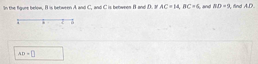 In the figure below, B is between A and C, and C is between B and D. If AC=14, BC=6 , and BD=9 , find AD.
A B C D
AD=□