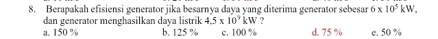 Berapakah efisiensi generator jika besarnya daya yang diterima generator sebesar 6* 10^5kW, 
dan generator menghasilkan daya listrik 4.5* 10^9kW ?
a. 150 % b. 125 % c. 100 % d. 75 % e. 50 %