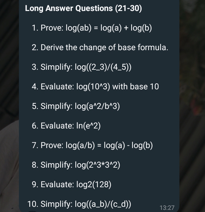 Long Answer Questions (21-30) 
1. Prove: log (ab)=log (a)+log (b)
2. Derive the change of base formula. 
3. Simplify: log ((2_ 3)/(4_ 5))
4. Evaluate: log (10^(wedge)3) with base 10
5. Simplify: log (a^(wedge)2/b^(wedge)3)
6. Evaluate: ln (e^(wedge)2)
7. Prove: log (a/b)=log (a)-log (b)
8. Simplify: log (2^(wedge)3^*3^(wedge)2)
9. Evaluate: log 2(128)
10. Simplify: log ((a_ b)/(c_ d)) 13:27