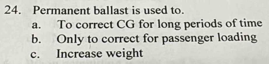 Permanent ballast is used to.
a. To correct CG for long periods of time
b. Only to correct for passenger loading
c. Increase weight