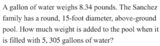 A gallon of water weighs 8.34 pounds. The Sanchez
family has a round, 15-foot diameter, above-ground
pool. How much weight is added to the pool when it
is filled with 5, 305 gallons of water?