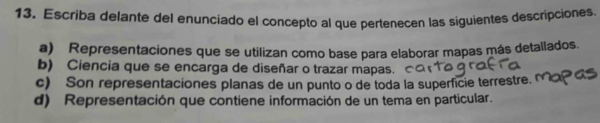 Escriba delante del enunciado el concepto al que pertenecen las siguientes descripciones.
a) Representaciones que se utilizan como base para elaborar mapas más detallados.
b) Ciencia que se encarga de diseñar o trazar mapas.
c) Son representaciones planas de un punto o de toda la superficie terrestre.
d) Representación que contiene información de un tema en particular.